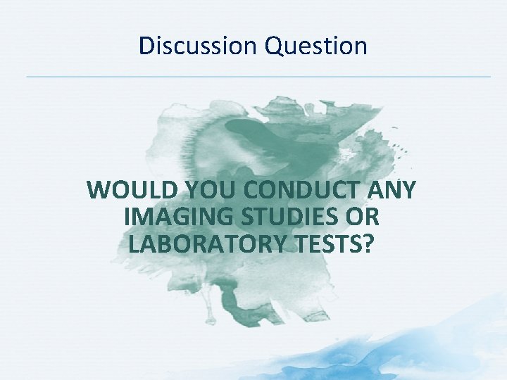 Discussion Question WOULD YOU CONDUCT ANY IMAGING STUDIES OR LABORATORY TESTS? 