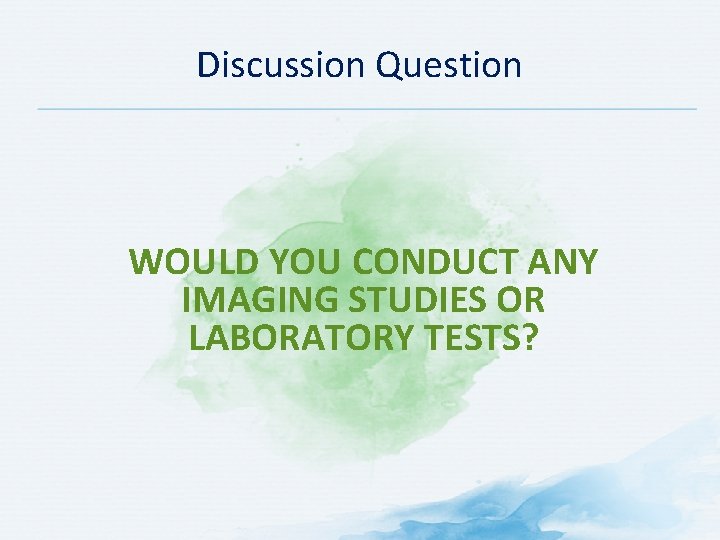 Discussion Question WOULD YOU CONDUCT ANY IMAGING STUDIES OR LABORATORY TESTS? 