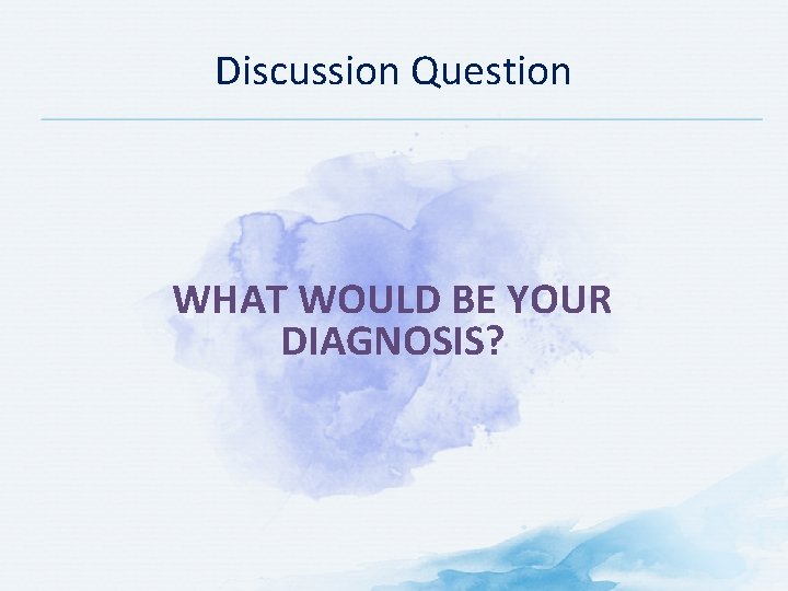 Discussion Question WHAT WOULD BE YOUR DIAGNOSIS? 