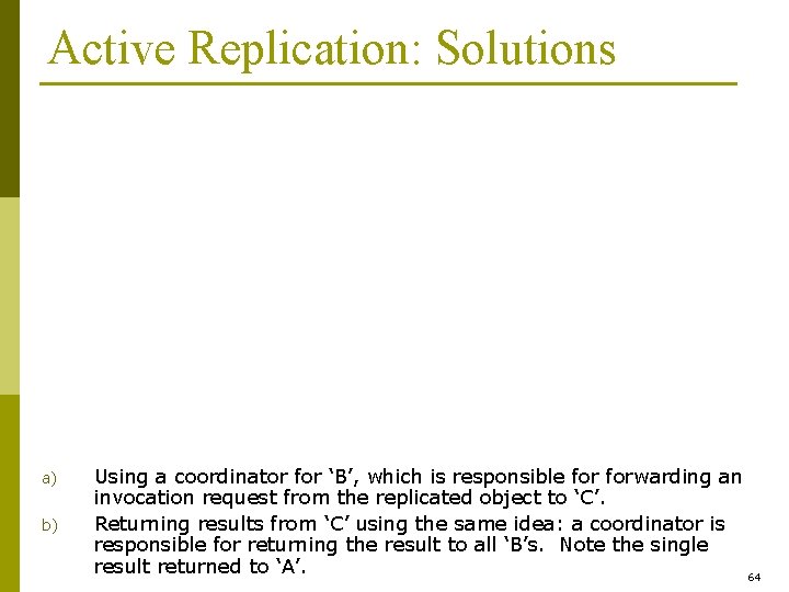 Active Replication: Solutions a) b) Using a coordinator for ‘B’, which is responsible forwarding