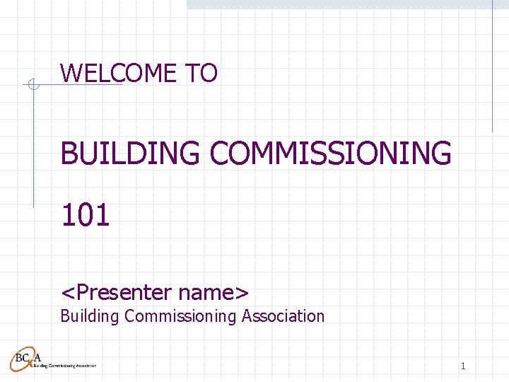 WELCOME TO BUILDING COMMISSIONING 101 <Presenter name> Building Commissioning Association 1 