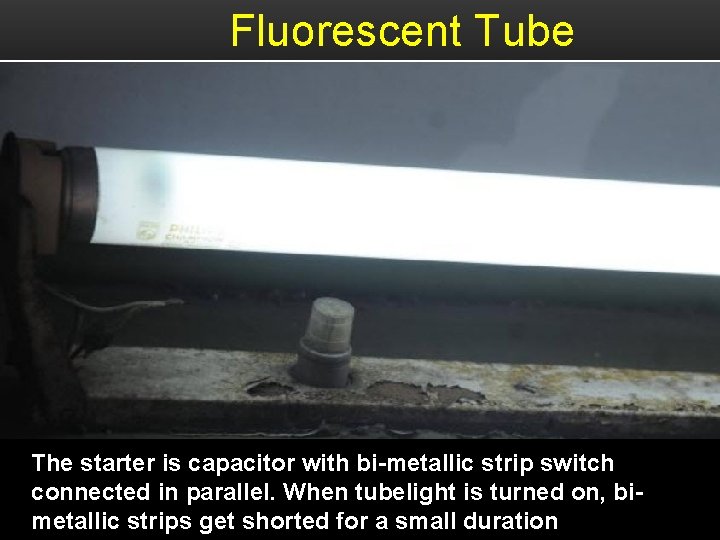 Fluorescent Tube The starter is capacitor with bi-metallic strip switch connected in parallel. When