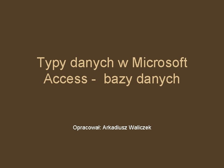 Typy danych w Microsoft Access - bazy danych Opracował: Arkadiusz Waliczek 