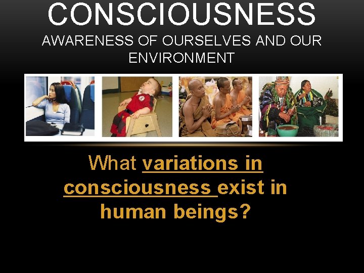 CONSCIOUSNESS AWARENESS OF OURSELVES AND OUR ENVIRONMENT What variations in consciousness exist in human