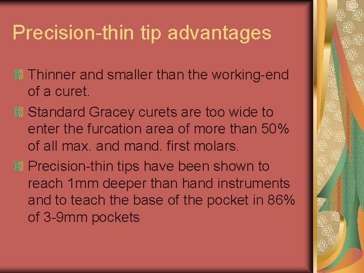 Precision-thin tip advantages Thinner and smaller than the working-end of a curet. Standard Gracey