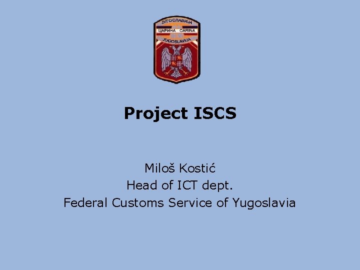 Project ISCS Miloš Kostić Head of ICT dept. Federal Customs Service of Yugoslavia 