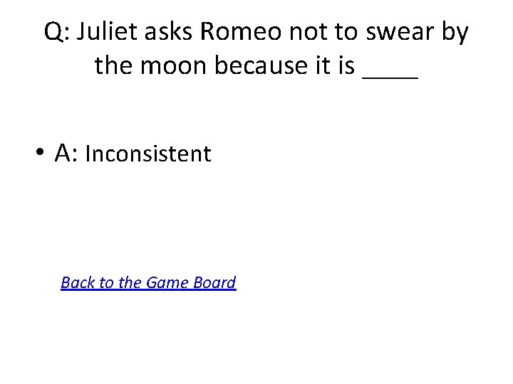 Q: Juliet asks Romeo not to swear by the moon because it is ____