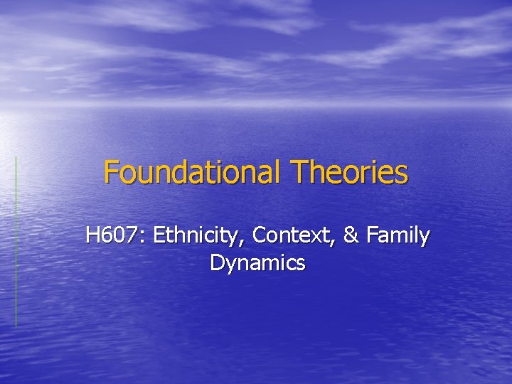 Foundational Theories H 607: Ethnicity, Context, & Family Dynamics 