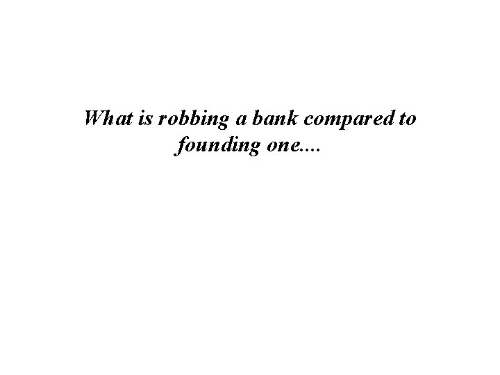 What is robbing a bank compared to founding one. . 