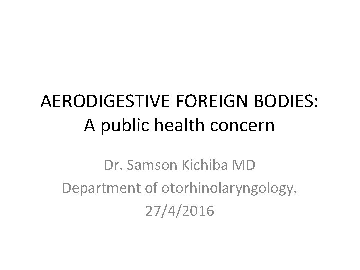 AERODIGESTIVE FOREIGN BODIES: A public health concern Dr. Samson Kichiba MD Department of otorhinolaryngology.