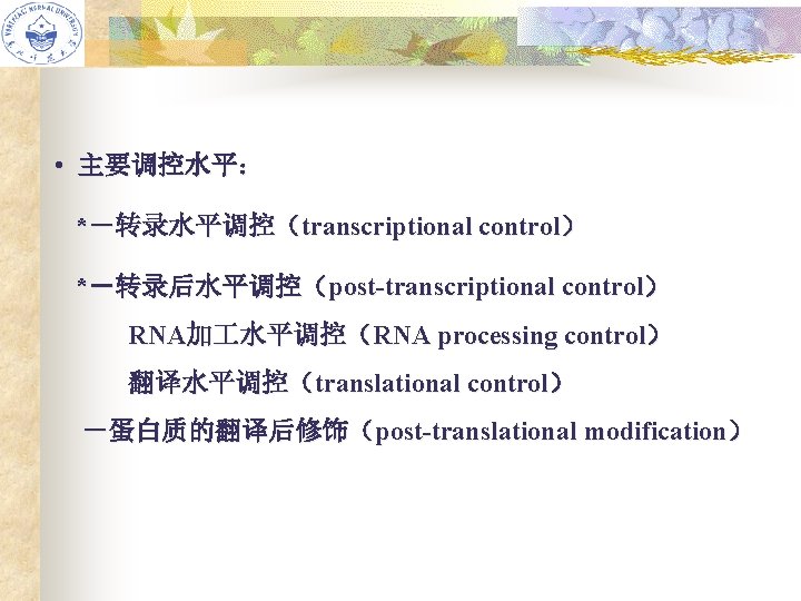  • 主要调控水平： *－转录水平调控（transcriptional control） *－转录后水平调控（post-transcriptional control） RNA加 水平调控（RNA processing control） 翻译水平调控（translational control） －蛋白质的翻译后修饰（post-translational