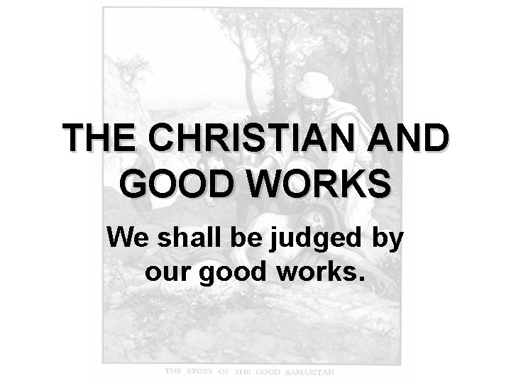 THE CHRISTIAN AND GOOD WORKS We shall be judged by our good works. 