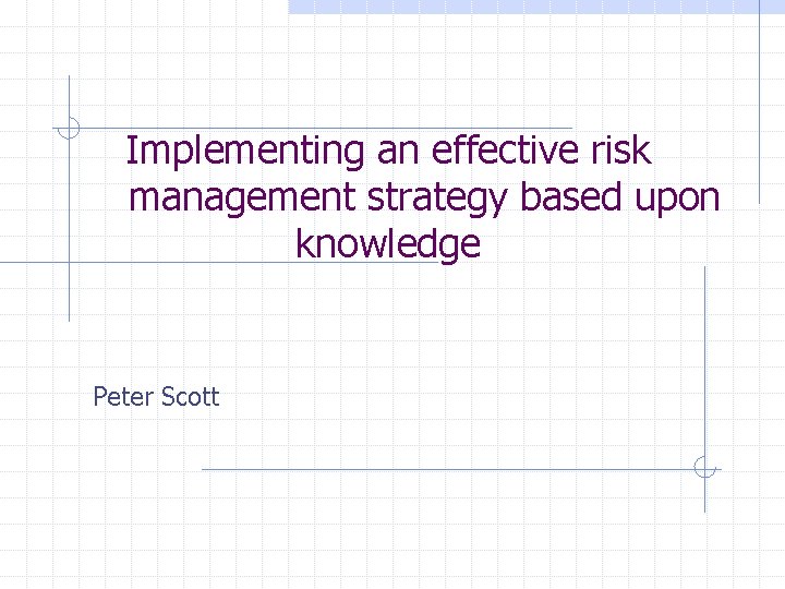 Implementing an effective risk management strategy based upon knowledge Peter Scott 