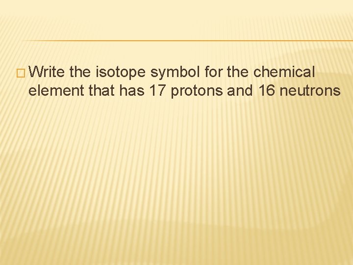 � Write the isotope symbol for the chemical element that has 17 protons and