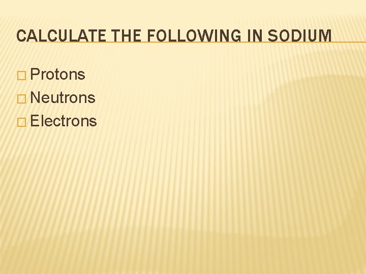 CALCULATE THE FOLLOWING IN SODIUM � Protons � Neutrons � Electrons 