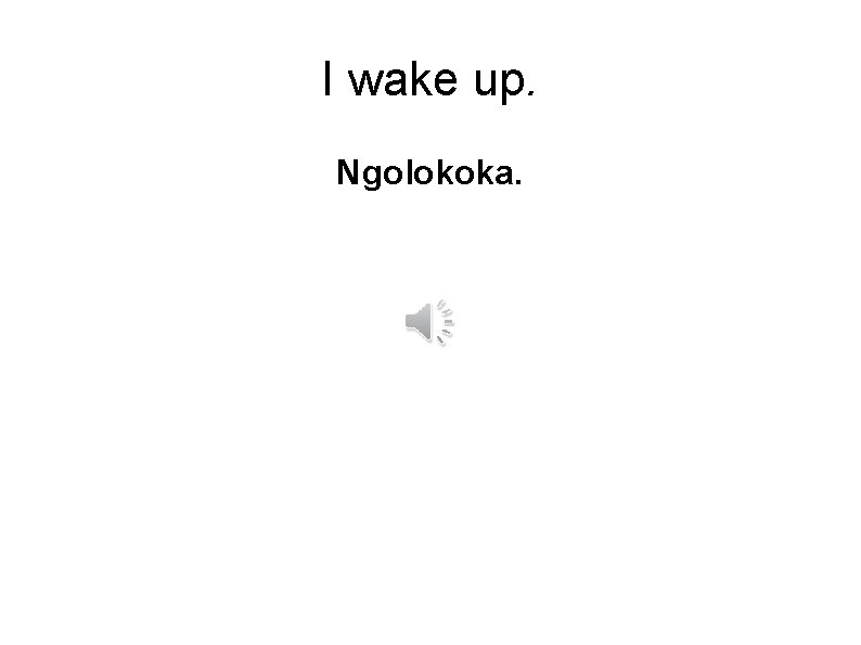 I wake up. Ngolokoka. 