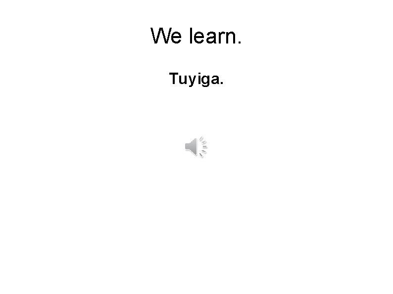 We learn. Tuyiga. 