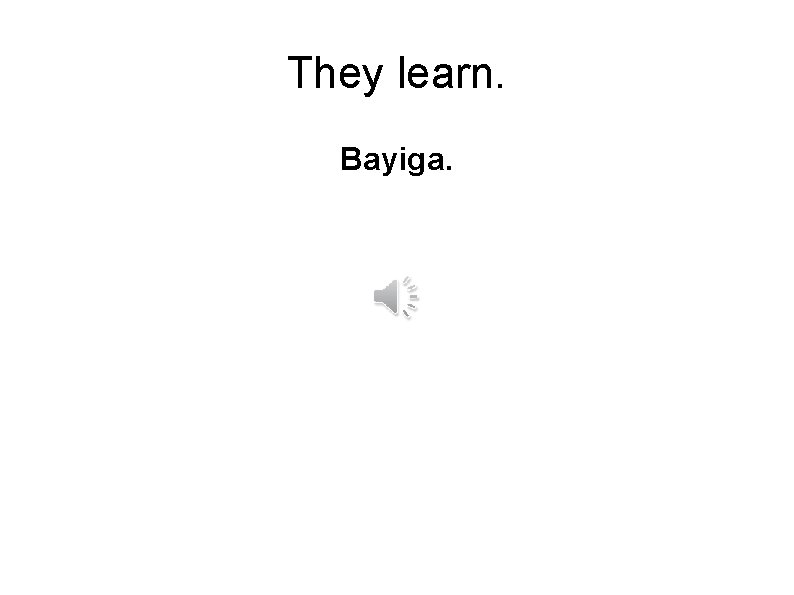 They learn. Bayiga. 