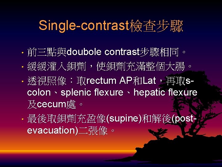 Single-contrast檢查步驟 • 前三點與doubole contrast步驟相同。 • 緩緩灌入鋇劑，使鋇劑充滿整個大腸。 • 透視照像：取rectum AP和Lat，再取scolon、splenic flexure、hepatic flexure 及cecum處。 • 最後取鋇劑充盈像(supine)和解後(postevacuation)二張像。