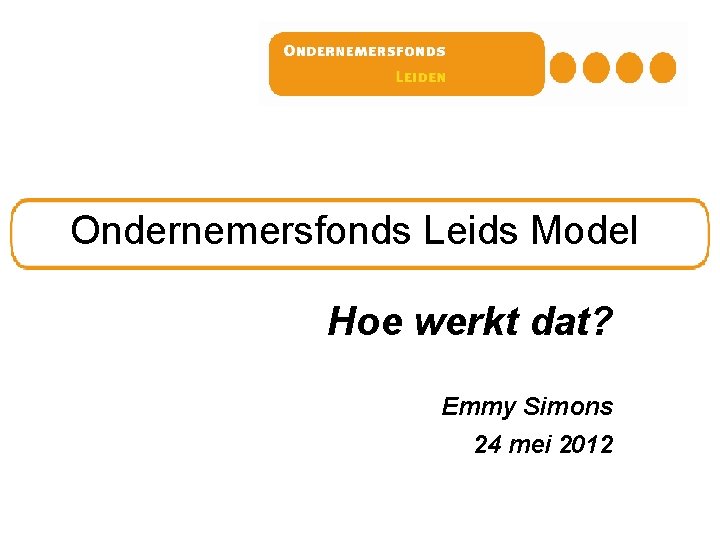 Ondernemersfonds Leids Model Hoe werkt dat? Emmy Simons 24 mei 2012 Ondernemersfonds Leids Model Hoe werkt dat? Emmy Simons 24 mei 2012