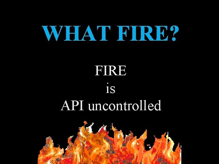 WHAT FIRE? FIRE is API uncontrolled WHAT FIRE? FIRE is API uncontrolled