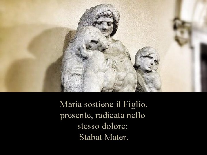 Maria sostiene il Figlio, presente, radicata nello stesso dolore: Stabat Mater. 