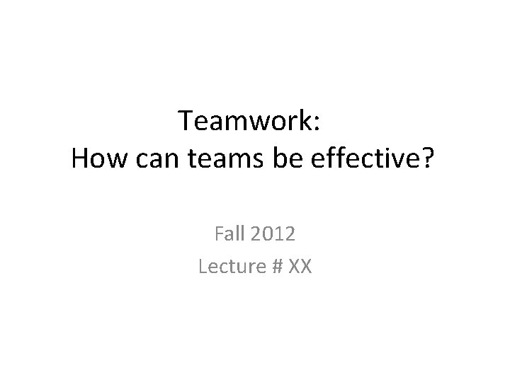 Teamwork: How can teams be effective? Fall 2012 Lecture # XX Copyright © 2008