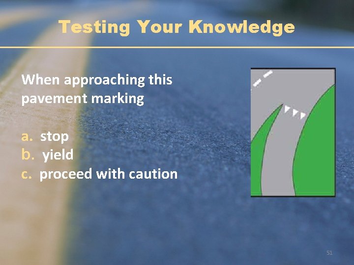 Testing Your Knowledge When approaching this pavement marking a. stop b. yield c. proceed