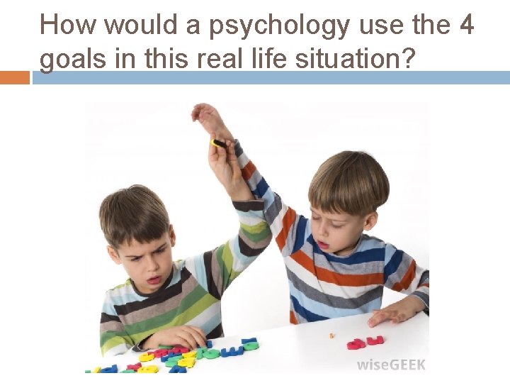 How would a psychology use the 4 goals in this real life situation? 