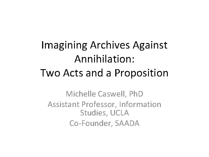 Imagining Archives Against Annihilation: Two Acts and a Proposition Michelle Caswell, Ph. D Assistant Imagining Archives Against Annihilation: Two Acts and a Proposition Michelle Caswell, Ph. D Assistant