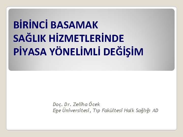 BİRİNCİ BASAMAK SAĞLIK HİZMETLERİNDE PİYASA YÖNELİMLİ DEĞİŞİM Doç. Dr. Zeliha Öcek Ege Üniversitesi, Tıp