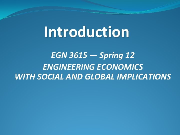 Introduction EGN 3615 — Spring 12 ENGINEERING ECONOMICS WITH SOCIAL AND GLOBAL IMPLICATIONS Introduction EGN 3615 — Spring 12 ENGINEERING ECONOMICS WITH SOCIAL AND GLOBAL IMPLICATIONS