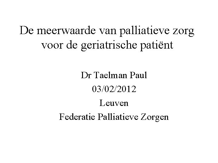 De meerwaarde van palliatieve zorg voor de geriatrische patiënt Dr Taelman Paul 03/02/2012 Leuven