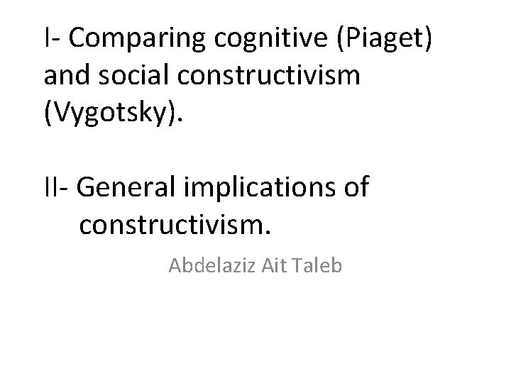 I- Comparing cognitive (Piaget) and social constructivism (Vygotsky). II- General implications of constructivism. Abdelaziz