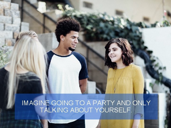 IMAGINE GOING TO A PARTY AND ONLY TALKING ABOUT YOURSELF. 