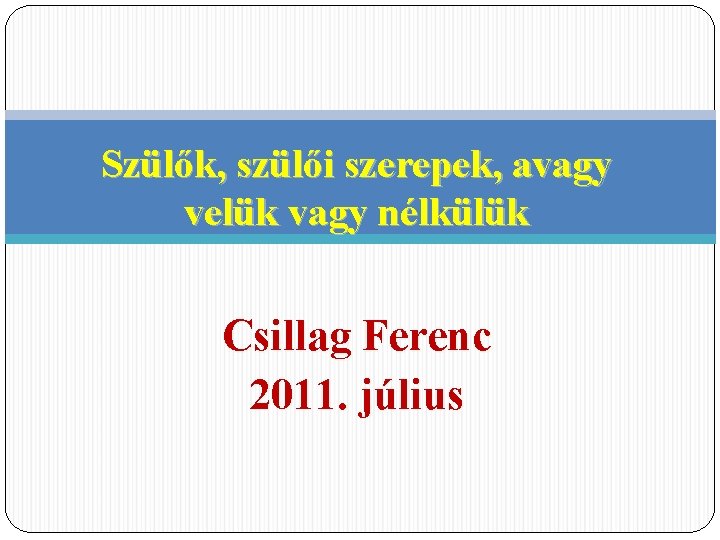 Szülők, szülői szerepek, avagy velük vagy nélkülük Csillag Ferenc 2011. július 