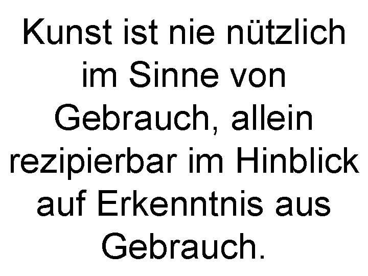 Kunst ist nie nützlich im Sinne von Gebrauch, allein rezipierbar im Hinblick auf Erkenntnis