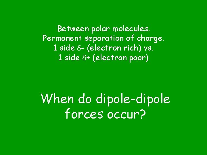 Between polar molecules. Permanent separation of charge. 1 side - (electron rich) vs. 1
