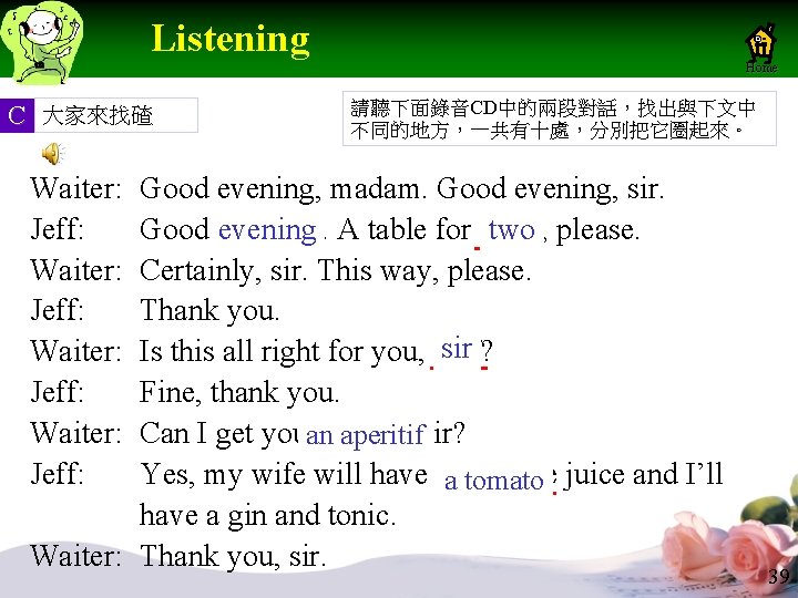 Listening Home C 大家來找碴 請聽下面錄音CD中的兩段對話,找出與下文中 不同的地方,一共有十處,分別把它圈起來。 Waiter: Jeff: Good evening, madam. Good evening, sir. Listening Home C 大家來找碴 請聽下面錄音CD中的兩段對話,找出與下文中 不同的地方,一共有十處,分別把它圈起來。 Waiter: Jeff: Good evening, madam. Good evening, sir.