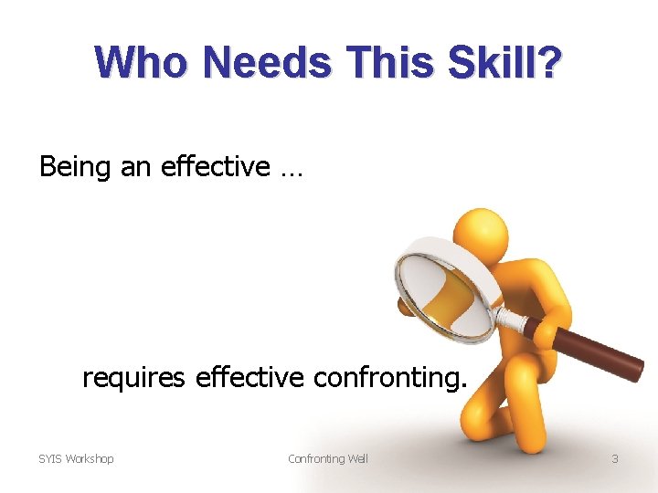 Who Needs This Skill? Being an effective … requires effective confronting. SYIS Workshop Confronting