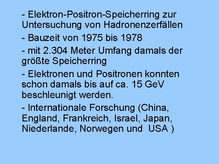 - Elektron-Positron-Speicherring zur Untersuchung von Hadronenzerfällen - Bauzeit von 1975 bis 1978 - mit