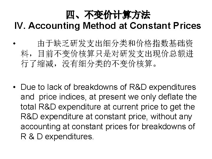 四、不变价计算方法 IV. Accounting Method at Constant Prices • 由于缺乏研发支出细分类和价格指数基础资 料，目前不变价核算只是对研发支出现价总额进 行了缩减，没有细分类的不变价核算。 • Due to