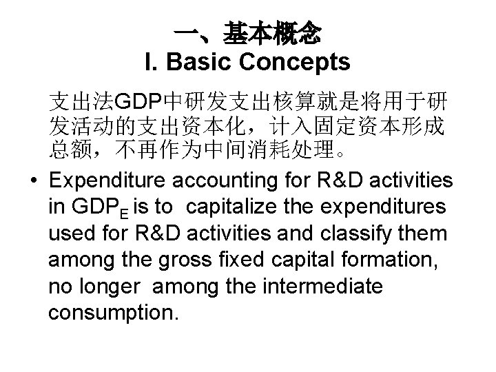 一、基本概念 I. Basic Concepts 支出法GDP中研发支出核算就是将用于研 发活动的支出资本化，计入固定资本形成 总额，不再作为中间消耗处理。 • Expenditure accounting for R&D activities in