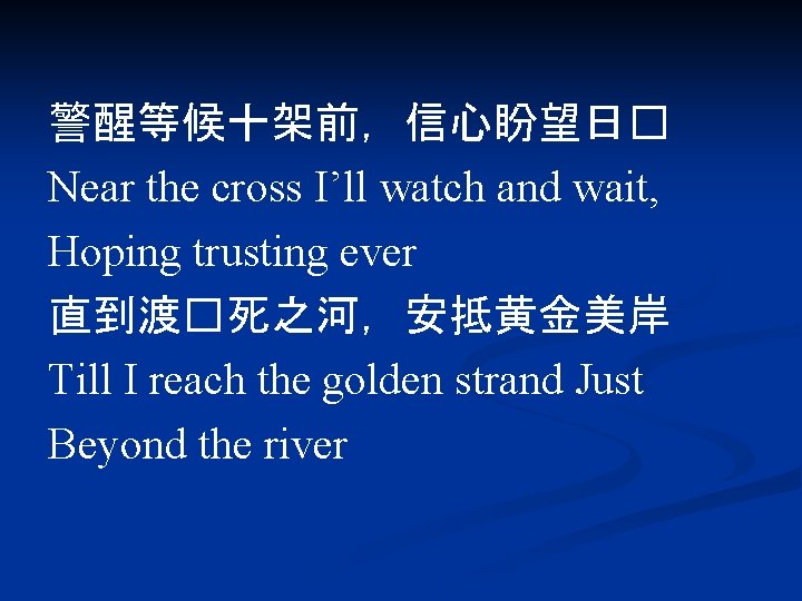 警醒等候十架前，信心盼望日� Near the cross I’ll watch and wait, Hoping trusting ever 直到渡�死之河，安抵黄金美岸 Till I