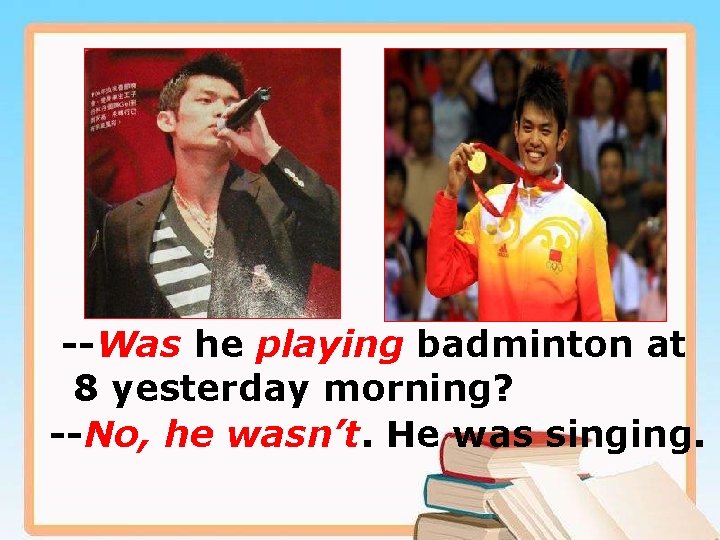 --Was he playing badminton at 8 yesterday morning? --No, he wasn’t. He was singing.