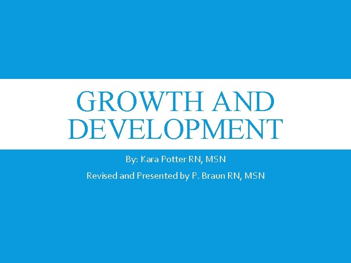 GROWTH AND DEVELOPMENT By: Kara Potter RN, MSN Revised and Presented by P. Braun