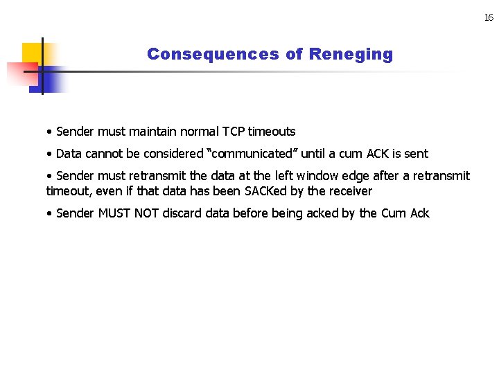 16 Consequences of Reneging • Sender must maintain normal TCP timeouts • Data cannot