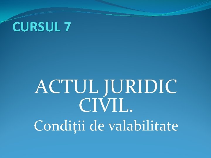 CURSUL 7 ACTUL JURIDIC CIVIL. Condiții de valabilitate 