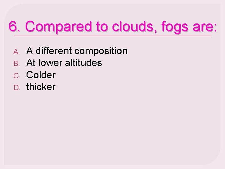 6. Compared to clouds, fogs are: A. B. C. D. A different composition At