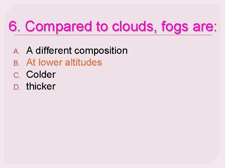 6. Compared to clouds, fogs are: A. B. C. D. A different composition At